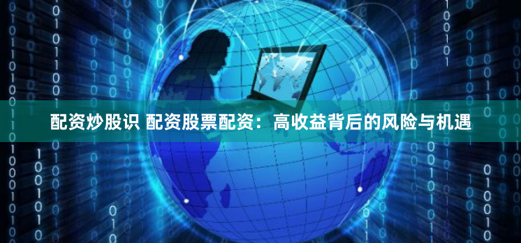 配资炒股识 配资股票配资：高收益背后的风险与机遇