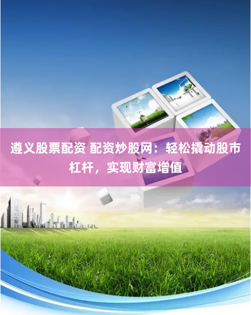 遵义股票配资 配资炒股网：轻松撬动股市杠杆，实现财富增值
