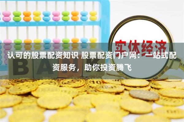认可的股票配资知识 股票配资门户网：一站式配资服务，助你投资腾飞