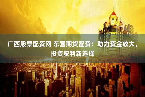 广西股票配资网 东营期货配资：助力资金放大，投资获利新选择