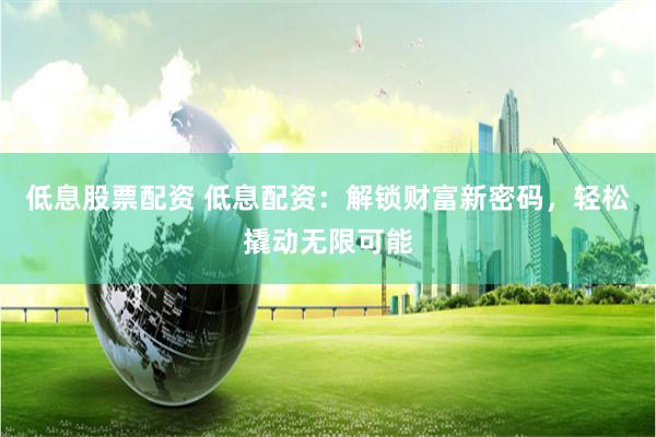 低息股票配资 低息配资：解锁财富新密码，轻松撬动无限可能