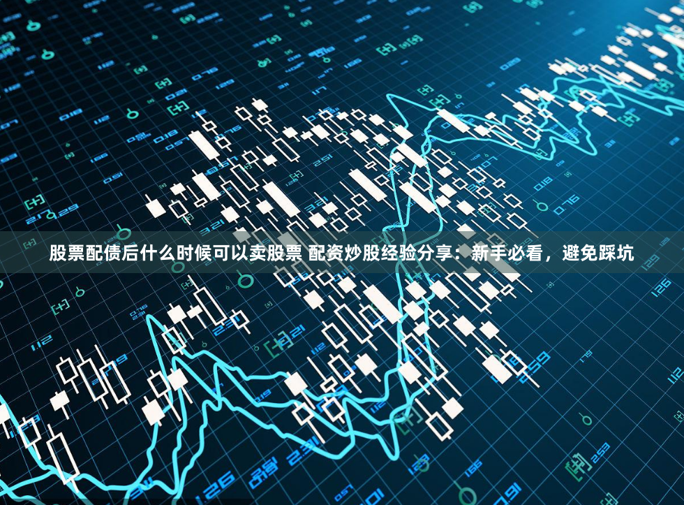 股票配债后什么时候可以卖股票 配资炒股经验分享:新手必看,避免踩坑