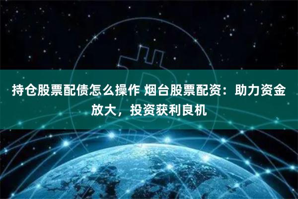 持仓股票配债怎么操作 烟台股票配资:助力资金放大,投资获利良机