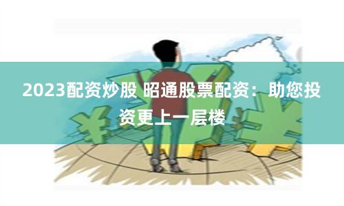 2023配资炒股 昭通股票配资：助您投资更上一层楼