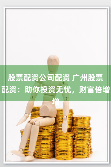 股票配资公司配资 广州股票配资：助你投资无忧，财富倍增