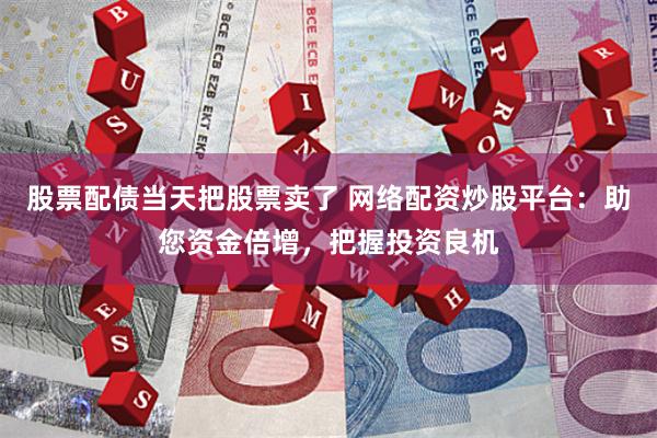 股票配债当天把股票卖了 网络配资炒股平台:助您资金倍增,把握投资良机