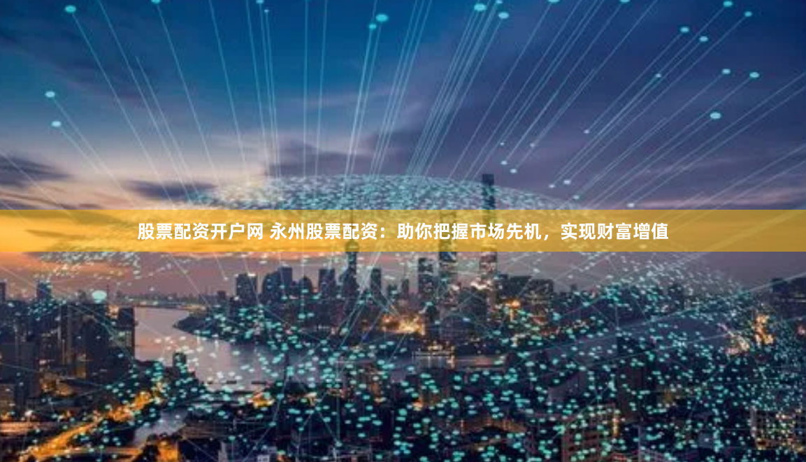 股票配资开户网 永州股票配资：助你把握市场先机，实现财富增值