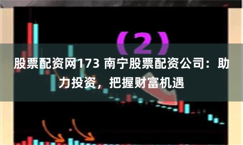 股票配资网173 南宁股票配资公司:助力投资,把握财富机遇